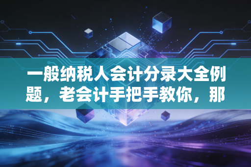 一般纳税人会计分录大全例题，老会计手把手教你，那些年我们踩过的增值税坑与实操指南