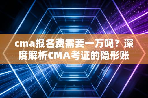 cma报名费需要一万吗？深度解析CMA考证的隐形账单与价值投资