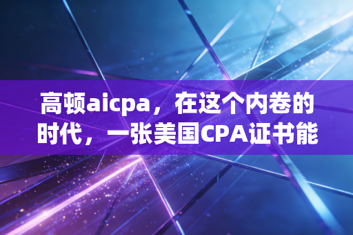 高顿aicpa，在这个内卷的时代，一张美国CPA证书能给你的职业生涯带来什么？