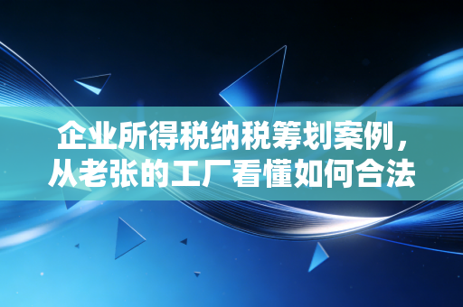企业所得税纳税筹划案例，从老张的工厂看懂如何合法合规地省下真金白银