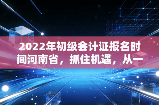 2022年初级会计证报名时间河南省，抓住机遇，从一张证书看会计职业生涯的起步