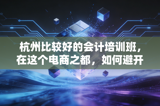杭州比较好的会计培训班，在这个电商之都，如何避开坑找到真金？