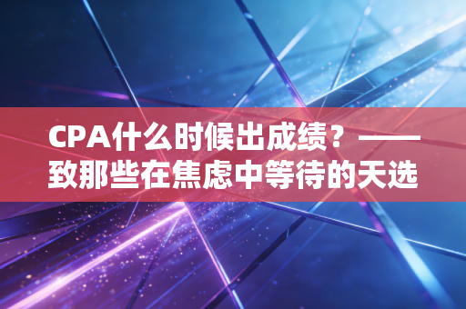CPA什么时候出成绩？——致那些在焦虑中等待的天选打工人，聊聊查分前后的心理博弈与职业真相
