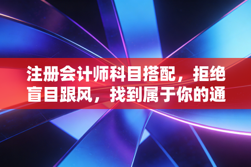 注册会计师科目搭配，拒绝盲目跟风，找到属于你的通关密码