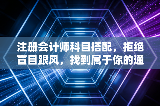 注册会计师科目搭配，拒绝盲目跟风，找到属于你的通关密码