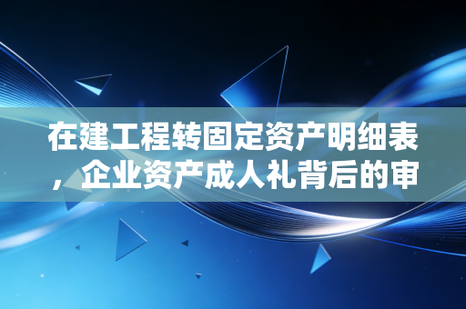 在建工程转固定资产明细表，企业资产成人礼背后的审计玄机与实务细节