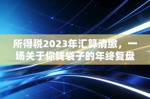 所得税2023年汇算清缴，一场关于你钱袋子的年终复盘，这几点搞不懂真亏钱！