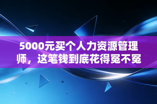 5000元买个人力资源管理师，这笔钱到底花得冤不冤？一个注会老兵的肺腑之言