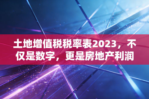 土地增值税税率表2023，不仅是数字，更是房地产利润的调节器