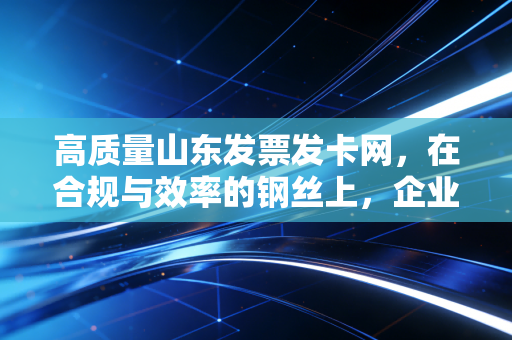 高质量山东发票发卡网，在合规与效率的钢丝上，企业如何走出税务误区