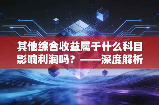其他综合收益属于什么科目影响利润吗？——深度解析财报中那个潜伏的财富密码