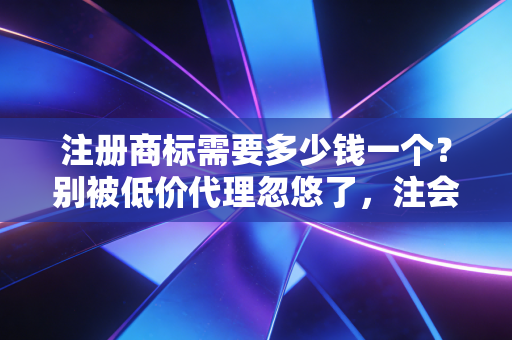 注册商标需要多少钱一个？别被低价代理忽悠了，注会带你算算这笔账