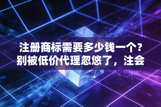 注册商标需要多少钱一个？别被低价代理忽悠了，注会带你算算这笔账