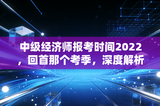 中级经济师报考时间2022，回首那个考季，深度解析证书背后的职场生存法则