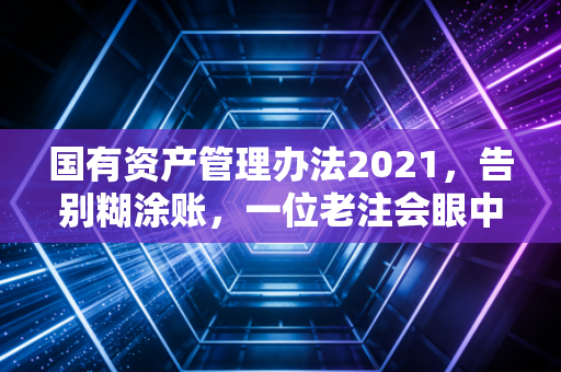 国有资产管理办法2021，告别糊涂账，一位老注会眼中的行政资产新规与实务痛点
