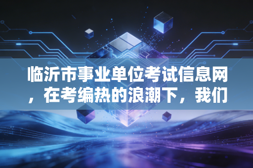 临沂市事业单位考试信息网，在考编热的浪潮下，我们该如何理性看待这条上岸之路？