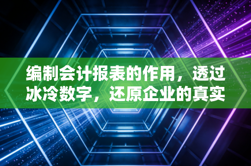 编制会计报表的作用，透过冰冷数字，还原企业的真实体温与心跳