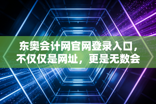 东奥会计网官网登录入口，不仅仅是网址，更是无数会计人逆风翻盘的起点
