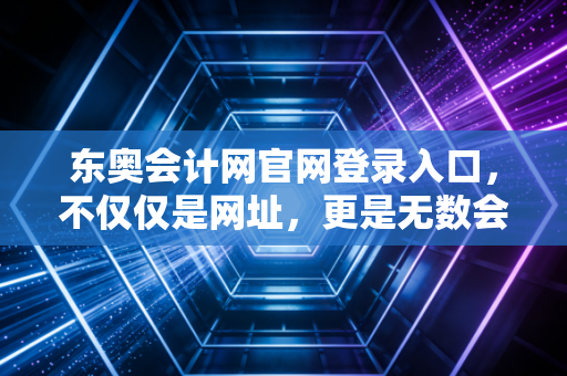 东奥会计网官网登录入口，不仅仅是网址，更是无数会计人逆风翻盘的起点