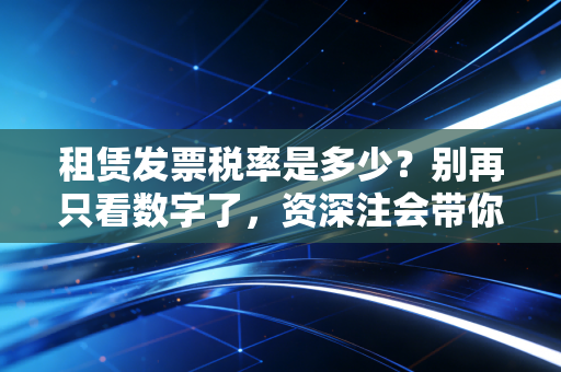 租赁发票税率是多少？别再只看数字了，资深注会带你彻底搞懂租赁发票的那些坑