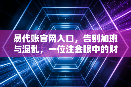 易代账官网入口，告别加班与混乱，一位注会眼中的财务数字化转型之路