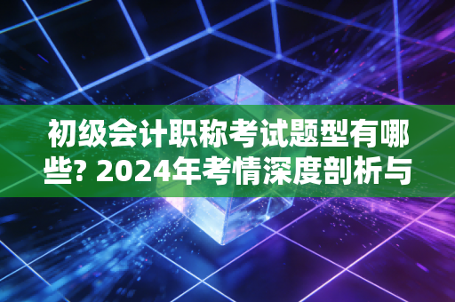 初级会计职称考试题型有哪些? 2024年考情深度剖析与通关实战心法