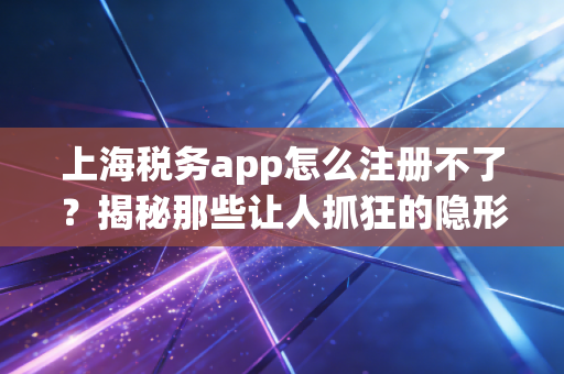 上海税务app怎么注册不了？揭秘那些让人抓狂的隐形门槛与破解之道