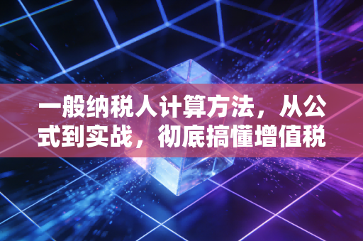 一般纳税人计算方法，从公式到实战，彻底搞懂增值税的加减法