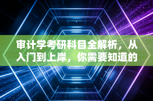 审计学考研科目全解析，从入门到上岸，你需要知道的硬骨头与敲门砖