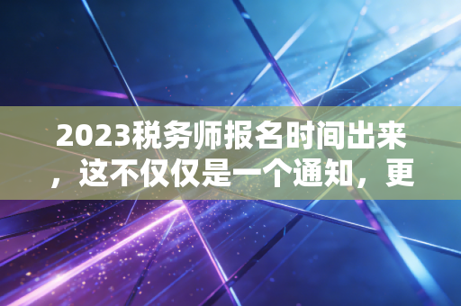 2023税务师报名时间出来，这不仅仅是一个通知，更是你职业生涯的一次重要抉择