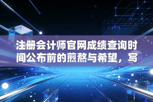 注册会计师官网成绩查询时间公布前的煎熬与希望,写给每一位在深夜刷屏的你