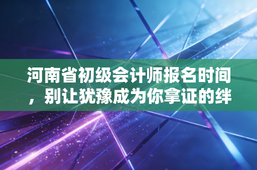 河南省初级会计师报名时间，别让犹豫成为你拿证的绊脚石，这份备考全指南请收好