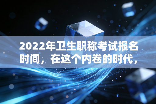 2022年卫生职称考试报名时间,在这个内卷的时代,如何为自己的职业资产增值?