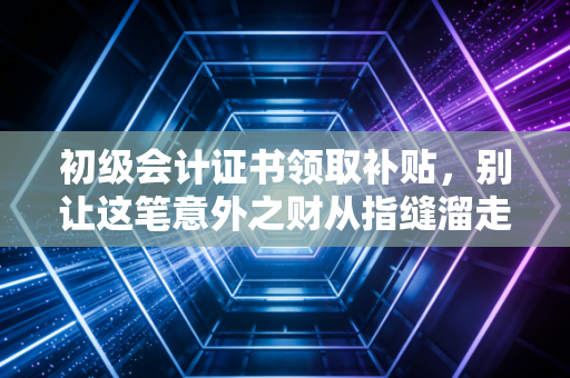 初级会计证书领取补贴，别让这笔意外之财从指缝溜走，内附实操避坑指南