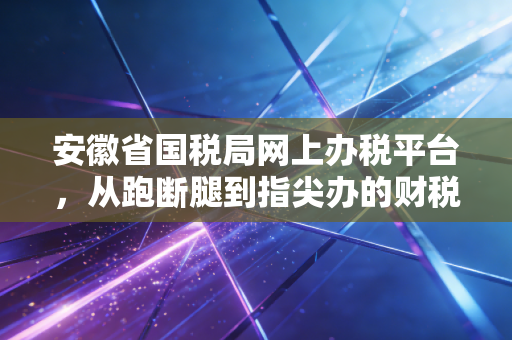 安徽省国税局网上办税平台，从跑断腿到指尖办的财税进化论