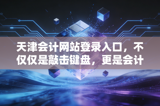 天津会计网站登录入口，不仅仅是敲击键盘，更是会计人的数字生存战