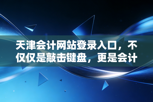天津会计网站登录入口，不仅仅是敲击键盘，更是会计人的数字生存战