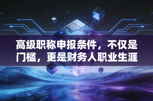 高级职称申报条件，不仅是门槛，更是财务人职业生涯的一次成人礼