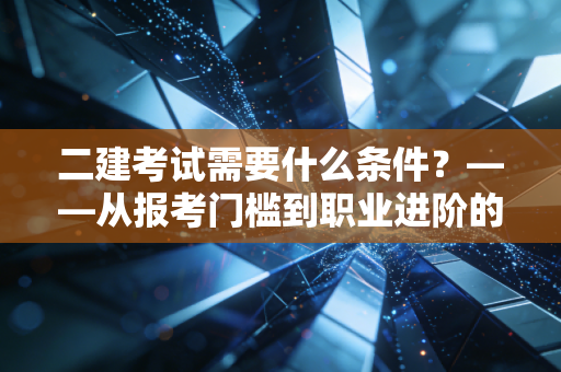 二建考试需要什么条件？——从报考门槛到职业进阶的深度剖析