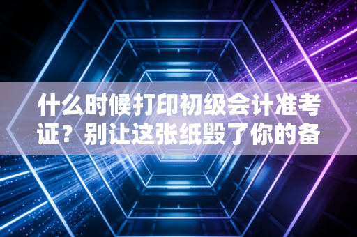 什么时候打印初级会计准考证？别让这张纸毁了你的备考心血