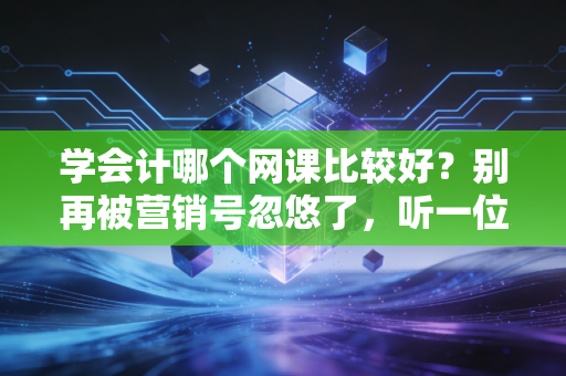 学会计哪个网课比较好？别再被营销号忽悠了，听一位注会老兵的掏心窝子话