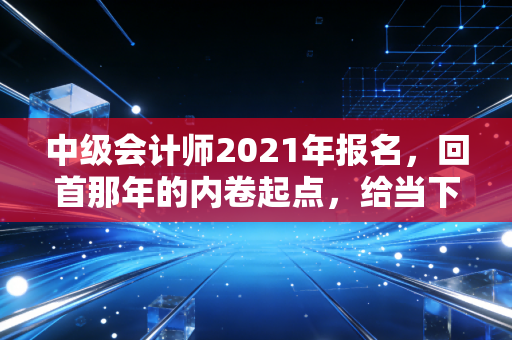 中级会计师2021年报名，回首那年的内卷起点，给当下财务人的几点肺腑之言