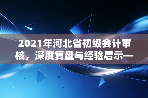 2021年河北省初级会计审核，深度复盘与经验启示——别让最后一公里成为你的遗憾