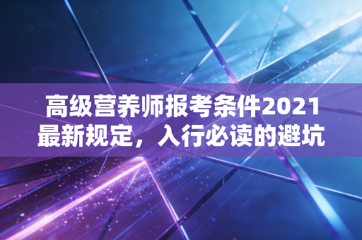 高级营养师报考条件2021最新规定，入行必读的避坑指南与职业前景深度剖析
