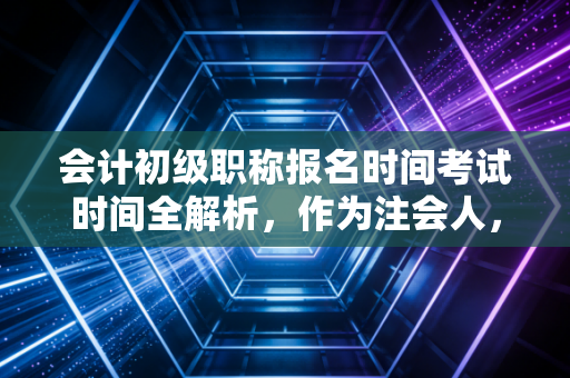 会计初级职称报名时间考试时间全解析，作为注会人，我想谈谈这张证书的含金量