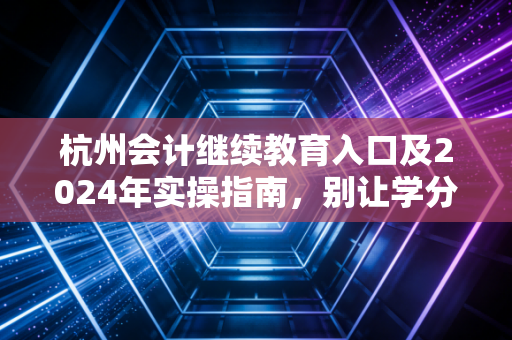 杭州会计继续教育入口及2024年实操指南，别让学分成为你考证路上的绊脚石
