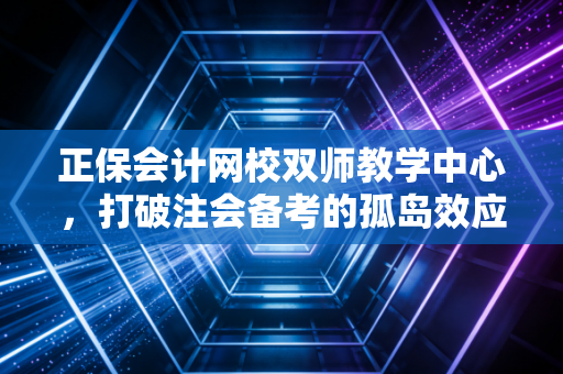 正保会计网校双师教学中心，打破注会备考的孤岛效应，重新定义高效通关之路