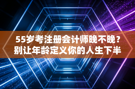 55岁考注册会计师晚不晚？别让年龄定义你的人生下半场，真相可能和你想的不一样