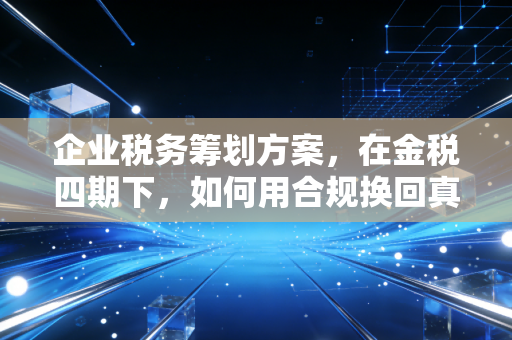 企业税务筹划方案，在金税四期下，如何用合规换回真金白银的实战思考