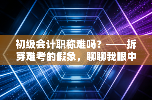初级会计职称难吗？——拆穿难考的假象，聊聊我眼中的会计第一道坎